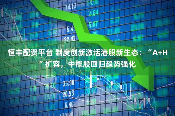 恒丰配资平台 制度创新激活港股新生态：“A+H”扩容，中概股回归趋势强化