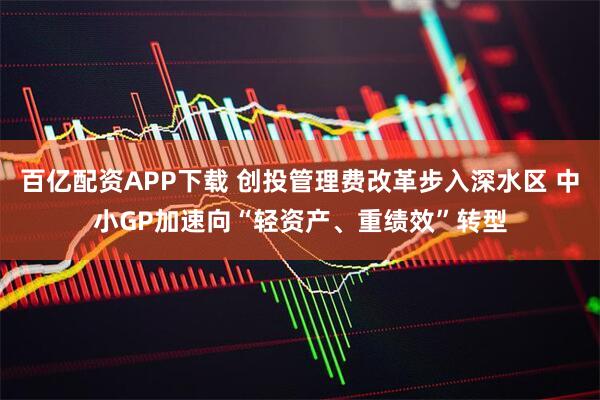 百亿配资APP下载 创投管理费改革步入深水区 中小GP加速向“轻资产、重绩效”转型