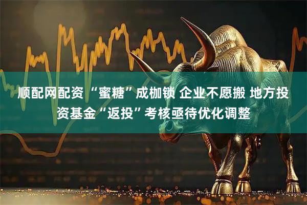 顺配网配资 “蜜糖”成枷锁 企业不愿搬 地方投资基金“返投”考核亟待优化调整