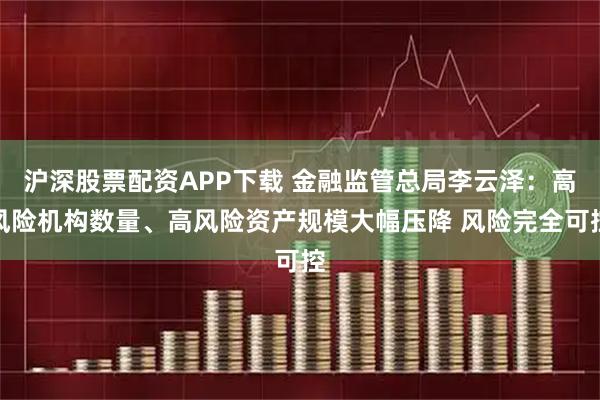 沪深股票配资APP下载 金融监管总局李云泽：高风险机构数量、高风险资产规模大幅压降 风险完全可控