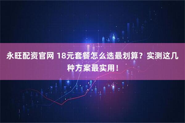 永旺配资官网 18元套餐怎么选最划算？实测这几种方案最实用！