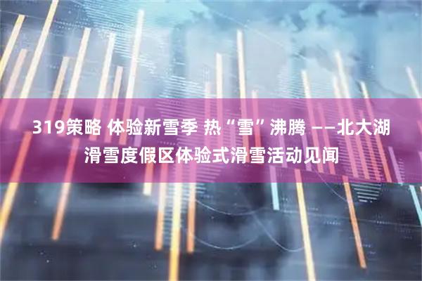 319策略 体验新雪季 热“雪”沸腾 ——北大湖滑雪度假区体验式滑雪活动见闻