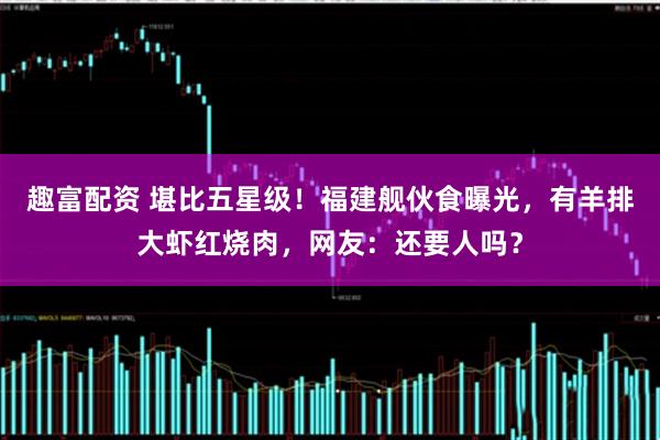 趣富配资 堪比五星级!福建舰伙食曝光,有羊排大虾红烧肉,网友:还要人吗?