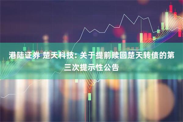 港陆证券 楚天科技: 关于提前赎回楚天转债的第三次提示性公告