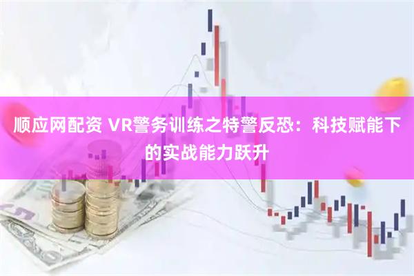 顺应网配资 VR警务训练之特警反恐：科技赋能下的实战能力跃升