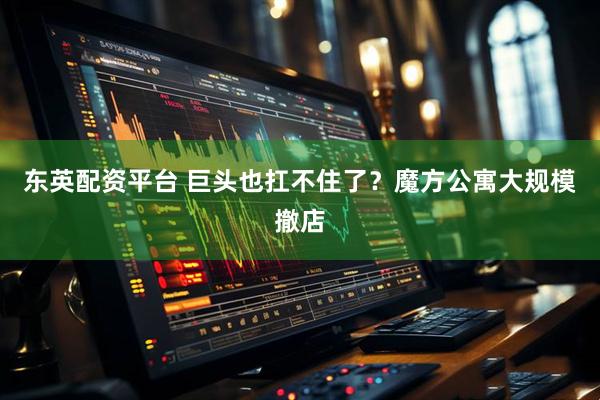 东英配资平台 巨头也扛不住了？魔方公寓大规模撤店