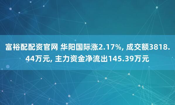 富裕配配资官网 华阳国际涨2.17%, 成交额3818.44万元, 主力资金净流出145.39万元