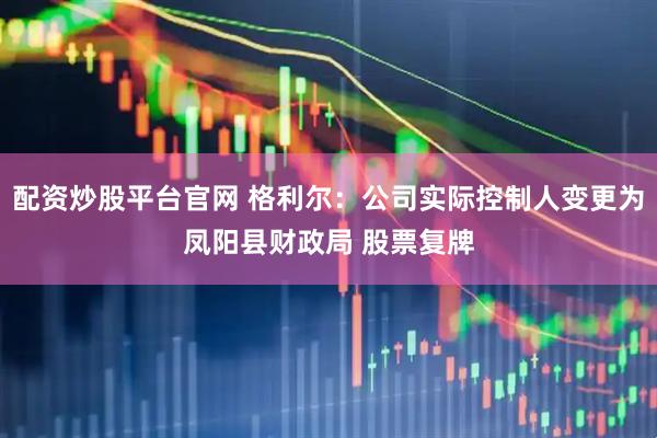 配资炒股平台官网 格利尔：公司实际控制人变更为凤阳县财政局 股票复牌