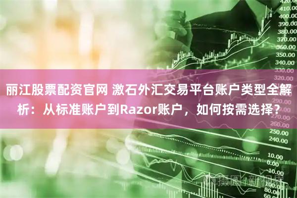丽江股票配资官网 激石外汇交易平台账户类型全解析：从标准账户到Razor账户，如何按需选择？