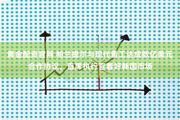 黄金配资官网 帕兰提尔与现代重工达成数亿美元合作协议，首席执行官看好韩国市场