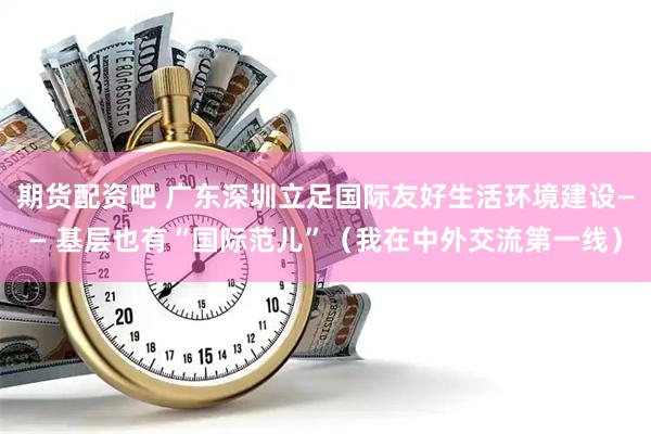 期货配资吧 广东深圳立足国际友好生活环境建设—— 基层也有“国际范儿”（我在中外交流第一线）