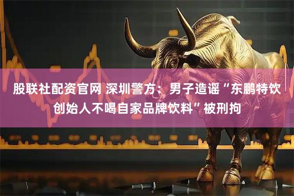 股联社配资官网 深圳警方：男子造谣“东鹏特饮创始人不喝自家品牌饮料”被刑拘