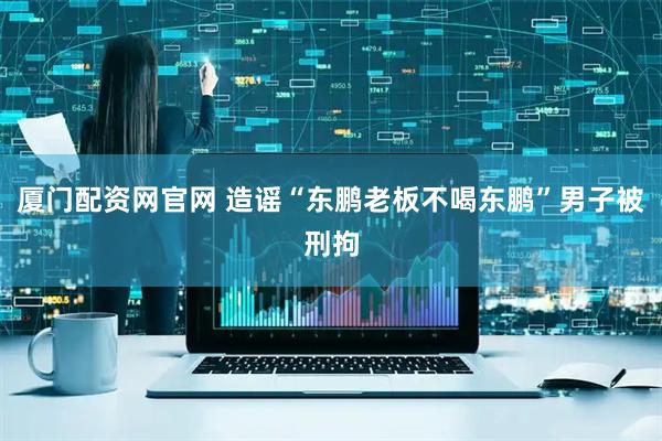 厦门配资网官网 造谣“东鹏老板不喝东鹏”男子被刑拘
