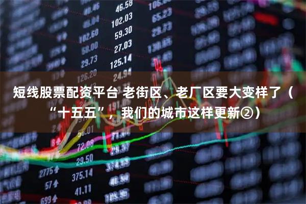 短线股票配资平台 老街区、老厂区要大变样了（“十五五”，我们的城市这样更新②）