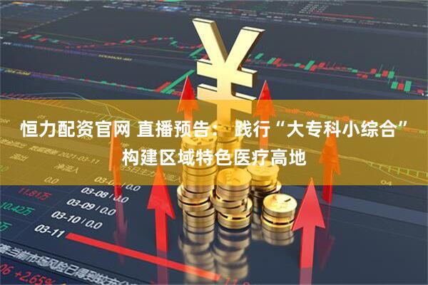 恒力配资官网 直播预告： 践行“大专科小综合”构建区域特色医疗高地