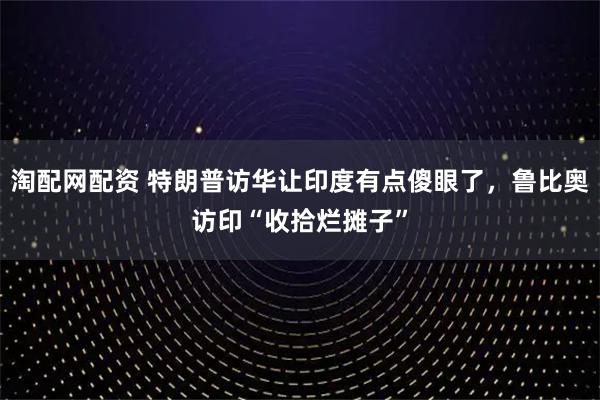 淘配网配资 特朗普访华让印度有点傻眼了，鲁比奥访印“收拾烂摊子”