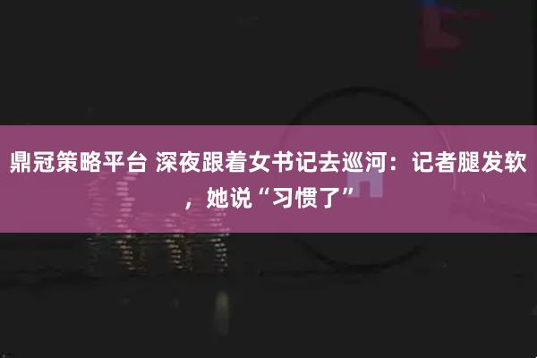鼎冠策略平台 深夜跟着女书记去巡河：记者腿发软，她说“习惯了”