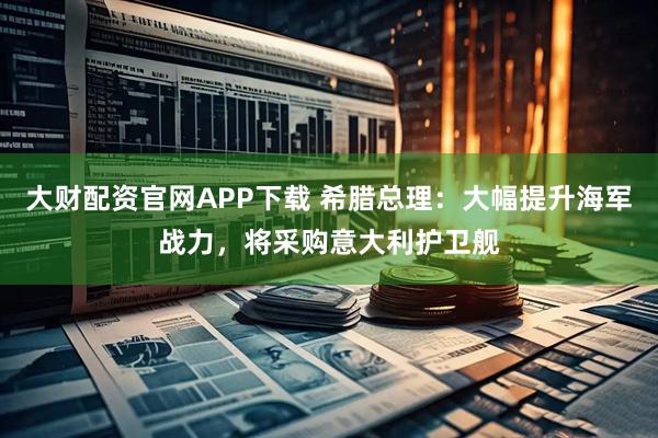 大财配资官网APP下载 希腊总理：大幅提升海军战力，将采购意大利护卫舰