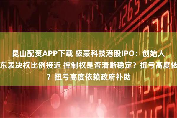 昆山配资APP下载 极豪科技港股IPO：创始人与前两大股东表决权比例接近 控制权是否清晰稳定？扭亏高度依赖政府补助