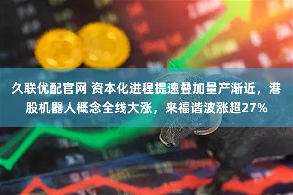 久联优配官网 资本化进程提速叠加量产渐近，港股机器人概念全线大涨，来福谐波涨超27%