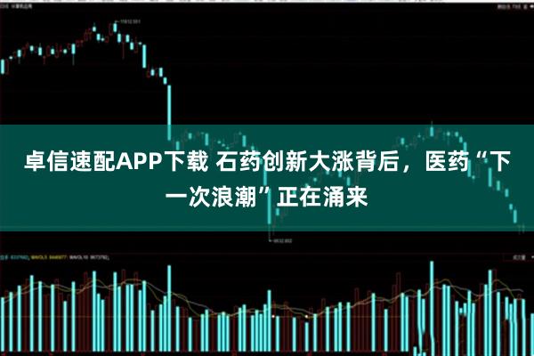 卓信速配APP下载 石药创新大涨背后，医药“下一次浪潮”正在涌来
